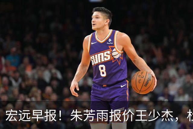 宏远早报！朱芳雨报价王少杰，杜锋续约将签字，张昊最新伤情